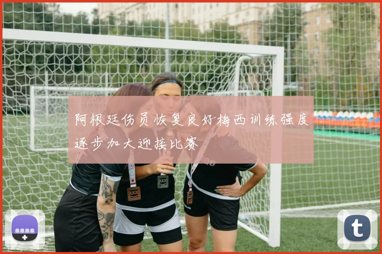 阿根廷伤员恢复良好梅西训练强度逐步加大迎接比赛