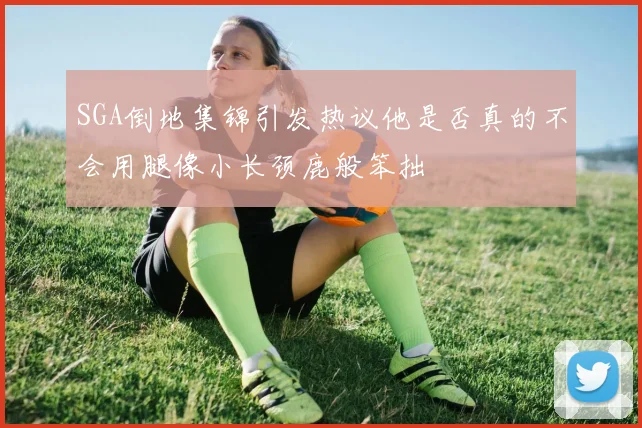 SGA倒地集锦引发热议他是否真的不会用腿像小长颈鹿般笨拙