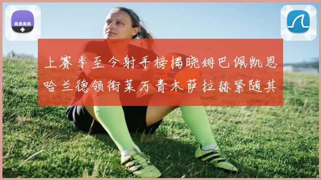 上赛季至今射手榜揭晓姆巴佩凯恩哈兰德领衔莱万青木萨拉赫紧随其后