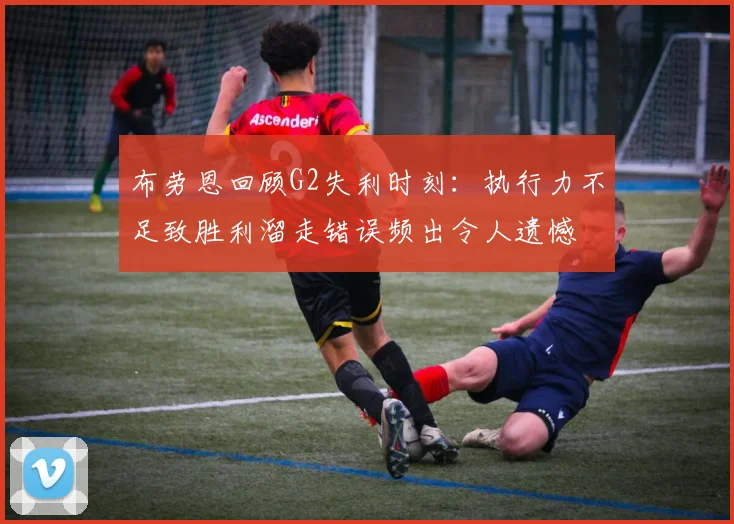 布劳恩回顾G2失利时刻:执行力不足致胜利溜走错误频出令人遗憾