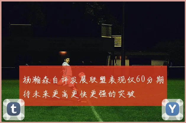 杨瀚森自评发展联盟表现仅60分期待未来更高更快更强的突破
