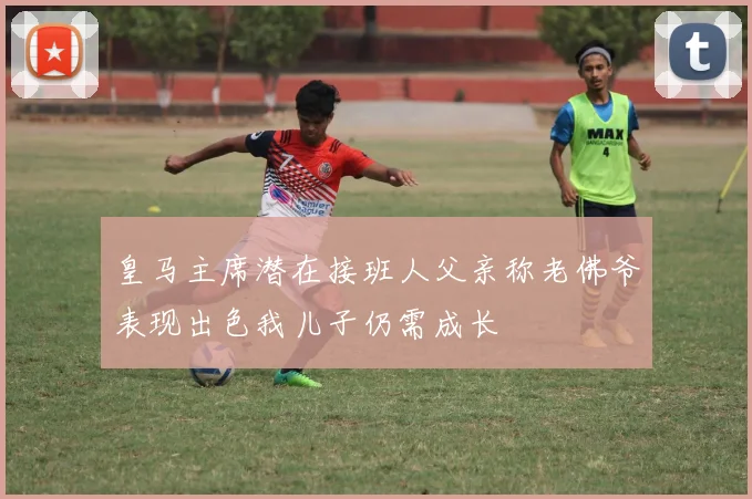 皇马主席潜在接班人父亲称老佛爷表现出色我儿子仍需成长