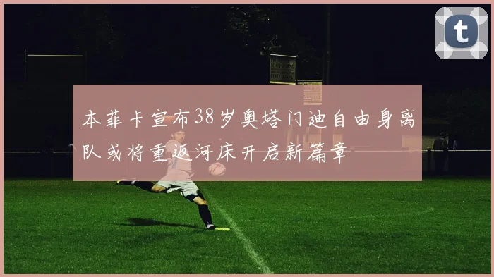 本菲卡宣布38岁奥塔门迪自由身离队或将重返河床开启新篇章