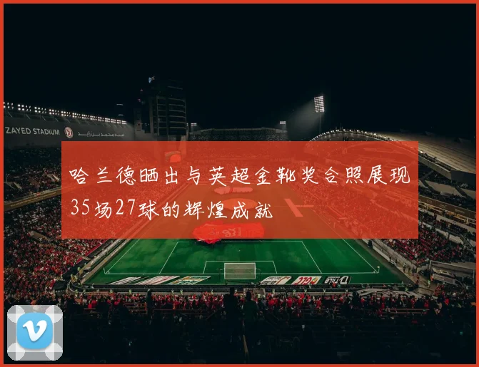 哈兰德晒出与英超金靴奖合照展现35场27球的辉煌成就