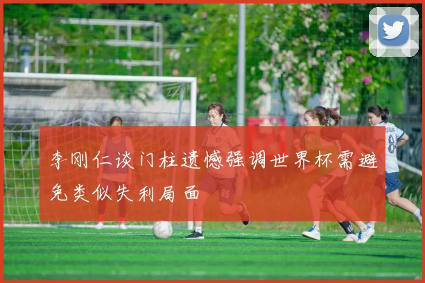 李刚仁谈门柱遗憾强调世界杯需避免类似失利局面