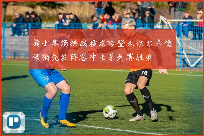 骑士客场挑战猛龙哈登米切尔韦德领衔先发阵容冲击系列赛胜利