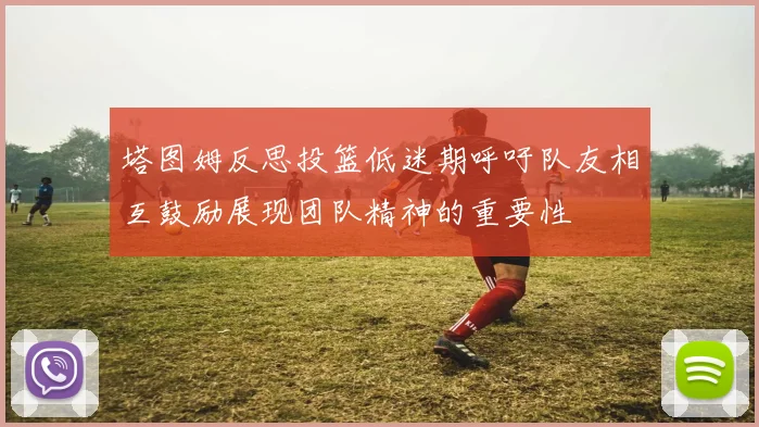 塔图姆反思投篮低迷期呼吁队友相互鼓励展现团队精神的重要性