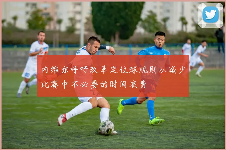 内维尔呼吁改革定位球规则以减少比赛中不必要的时间浪费