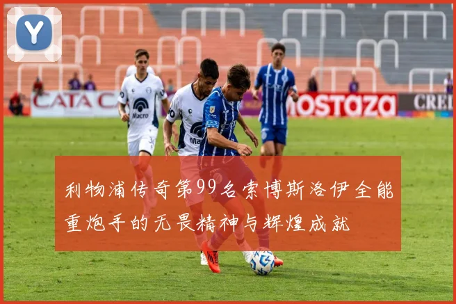 利物浦传奇第99名索博斯洛伊全能重炮手的无畏精神与辉煌成就