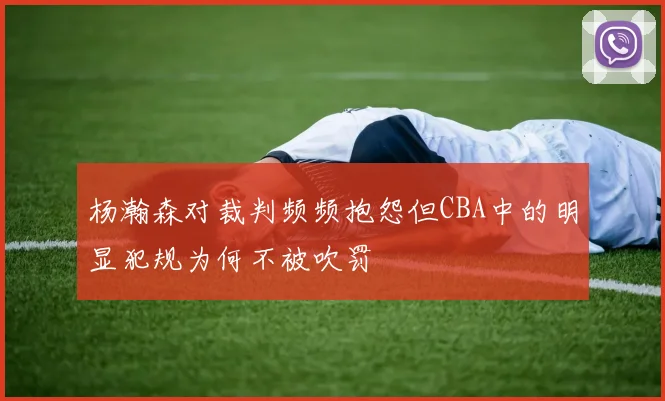 杨瀚森对裁判频频抱怨但CBA中的明显犯规为何不被吹罚