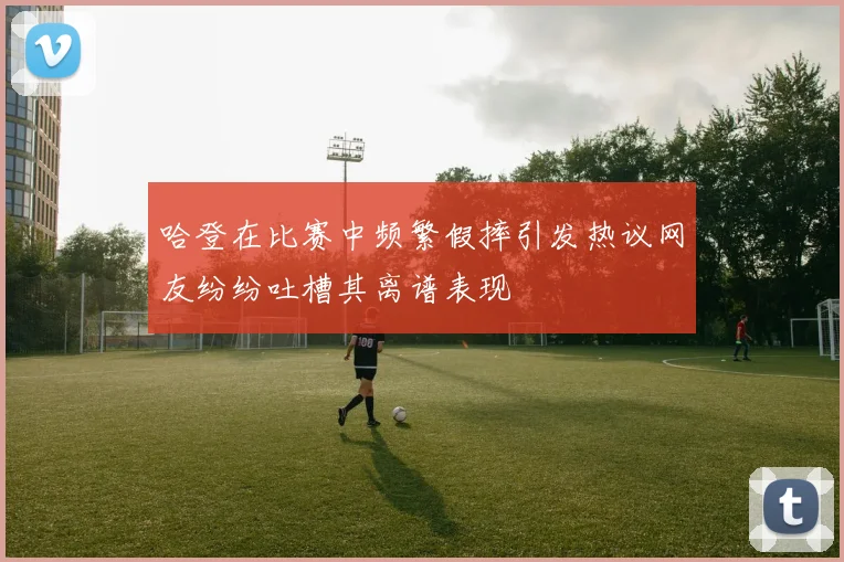哈登在比赛中频繁假摔引发热议网友纷纷吐槽其离谱表现