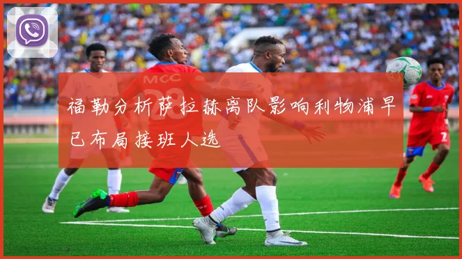 福勒分析萨拉赫离队影响利物浦早已布局接班人选