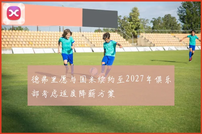德弗里愿与国米续约至2027年俱乐部考虑适度降薪方案