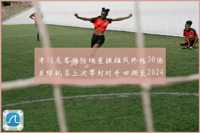 津门虎客场防线重振雄风终结30场丢球纪录上次零封对手回溯至2024年