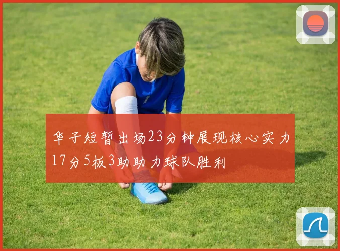 华子短暂出场23分钟展现核心实力17分5板3助助力球队胜利