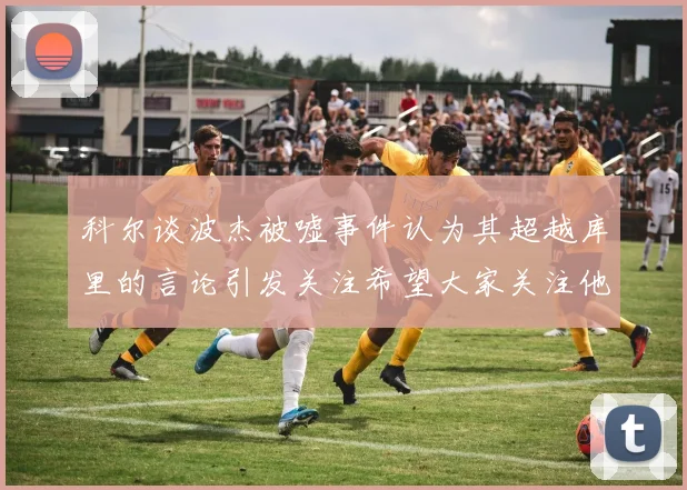 科尔谈波杰被嘘事件认为其超越库里的言论引发关注希望大家关注他的努力与表现