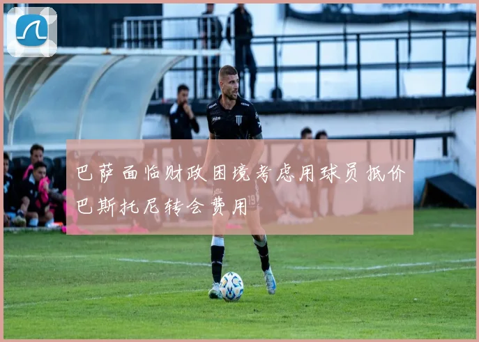 巴萨面临财政困境考虑用球员抵价巴斯托尼转会费用