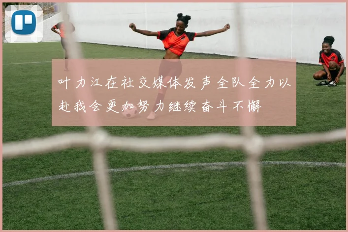 叶力江在社交媒体发声全队全力以赴我会更加努力继续奋斗不懈