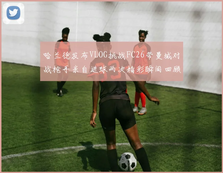 哈兰德发布VLOG挑战FC26带曼城对战枪手亲自进球两次精彩瞬间回顾