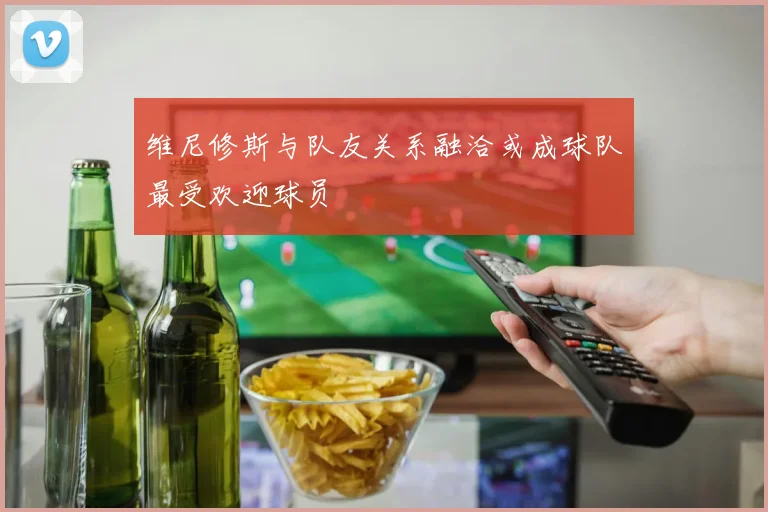 维尼修斯与队友关系融洽或成球队最受欢迎球员
