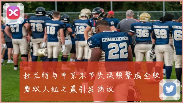 杜兰特与申京末节失误频繁成全联盟双人组之最引发热议