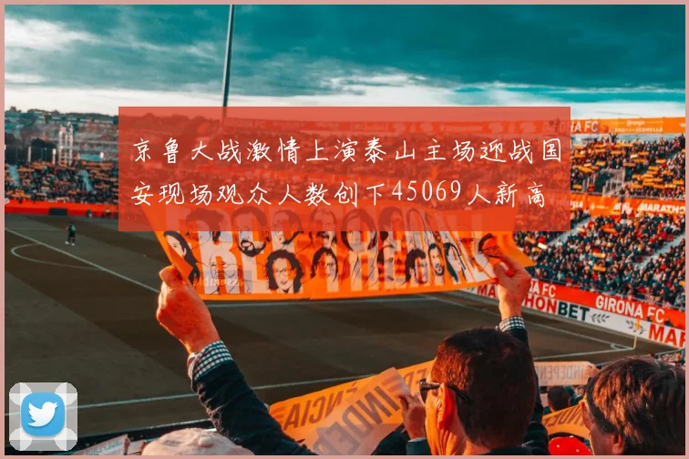 京鲁大战激情上演泰山主场迎战国安现场观众人数创下45069人新高