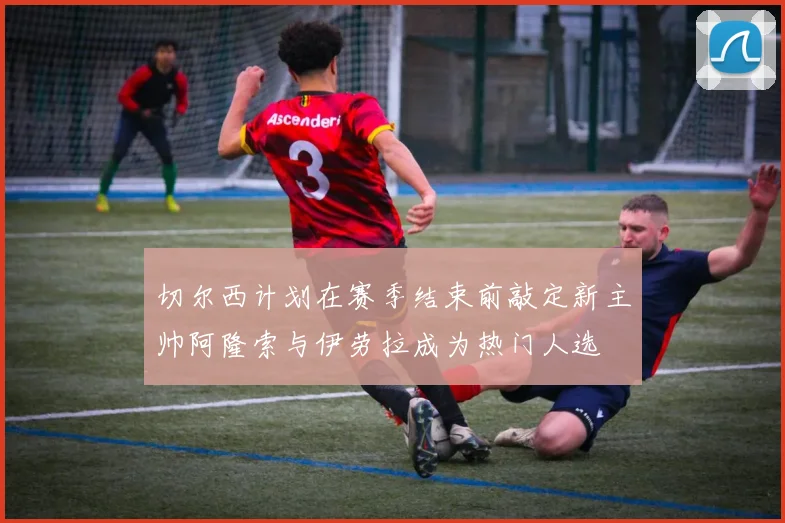 切尔西计划在赛季结束前敲定新主帅阿隆索与伊劳拉成为热门人选