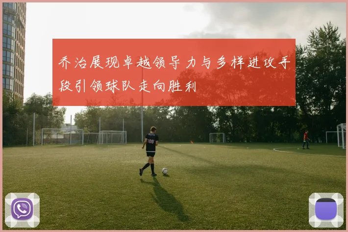 乔治展现卓越领导力与多样进攻手段引领球队走向胜利