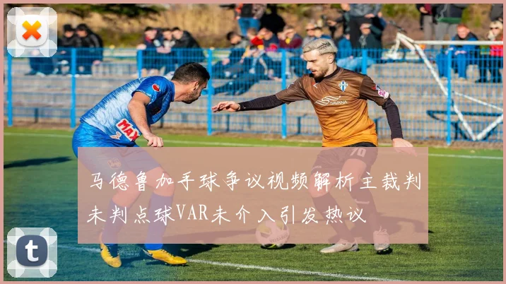 马德鲁加手球争议视频解析主裁判未判点球VAR未介入引发热议