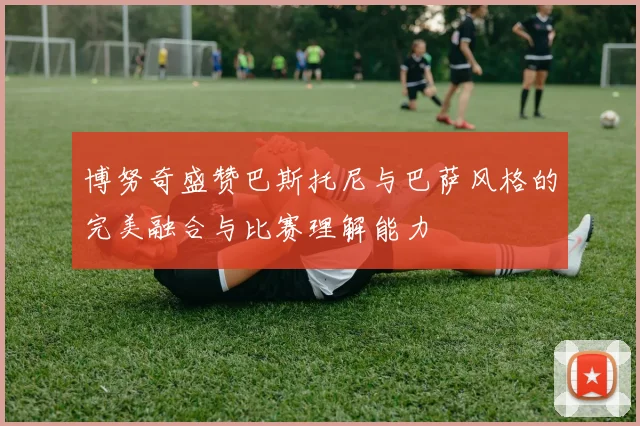 博努奇盛赞巴斯托尼与巴萨风格的完美融合与比赛理解能力